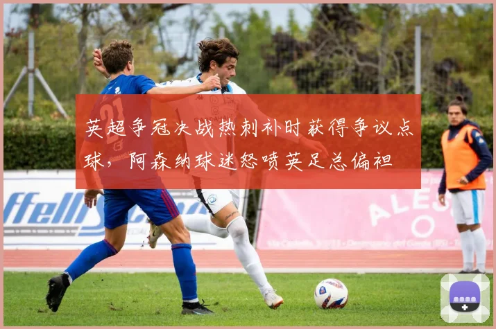 英超争冠决战热刺补时获得争议点球，阿森纳球迷怒喷英足总偏袒